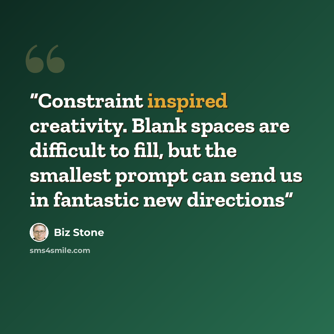 “Constraint inspired creativity. Blank spaces are difficult to fill, but the smallest prompt can send us in fantastic new directions” quote by Biz Stone