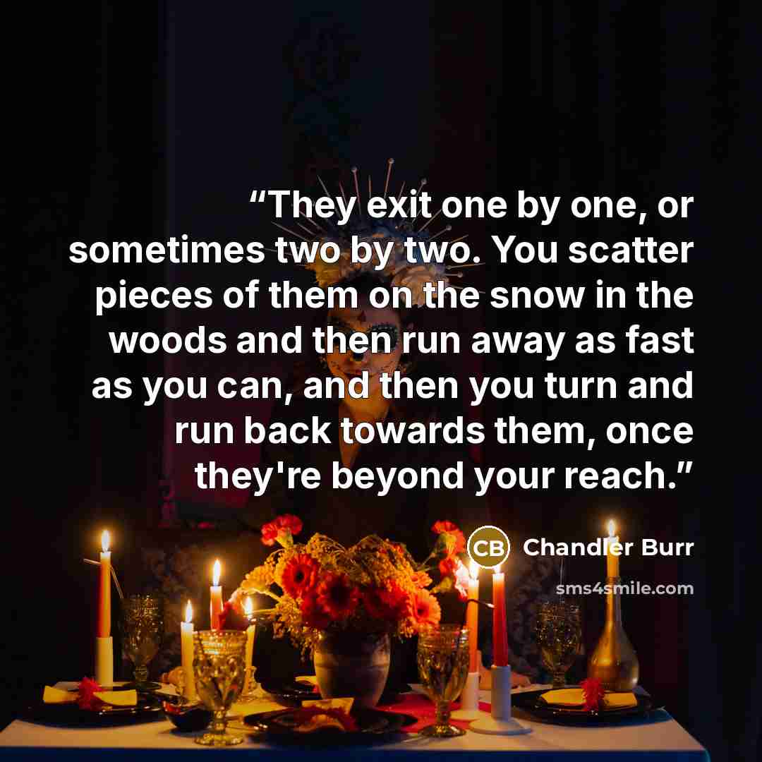 “They exit one by one, or sometimes two by two. You scatter pieces of them on the snow in the woods and then run away as fast as you can, and then you turn and run back towards them, once they're beyond your reach.” quote by Chandler Burr