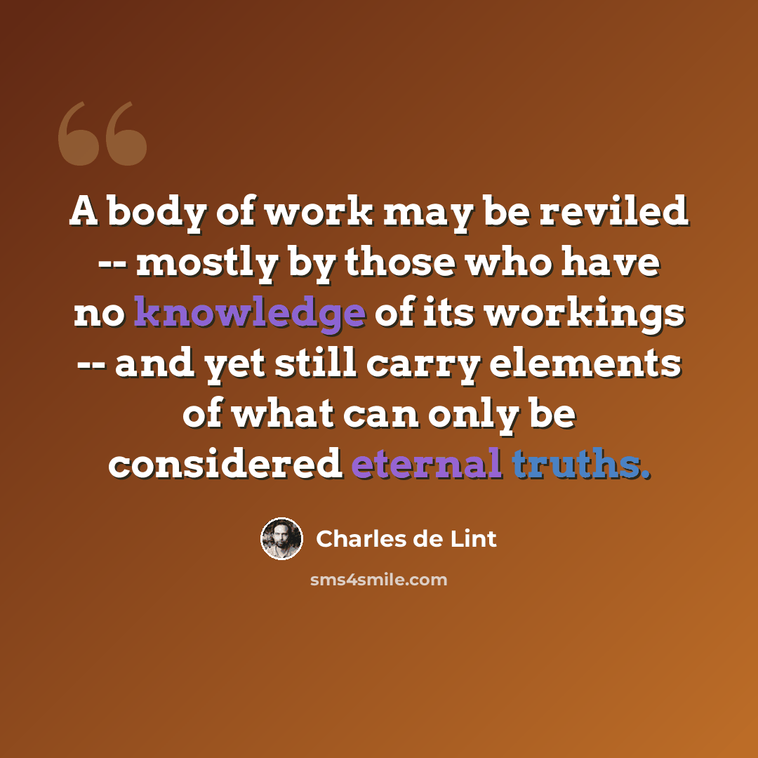 “A body of work may be reviled -- mostly by those who have no knowledge of its workings -- and yet still carry elements of what can only be considered eternal truths.” quote by Charles de Lint