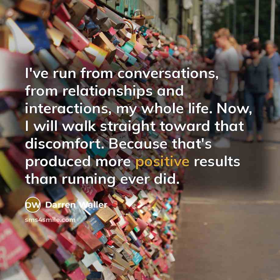 “I've run from conversations, from relationships and interactions, my whole life. Now, I will walk straight toward that discomfort. Because that's produced more positive results than running ever did.” quote by Darren Waller