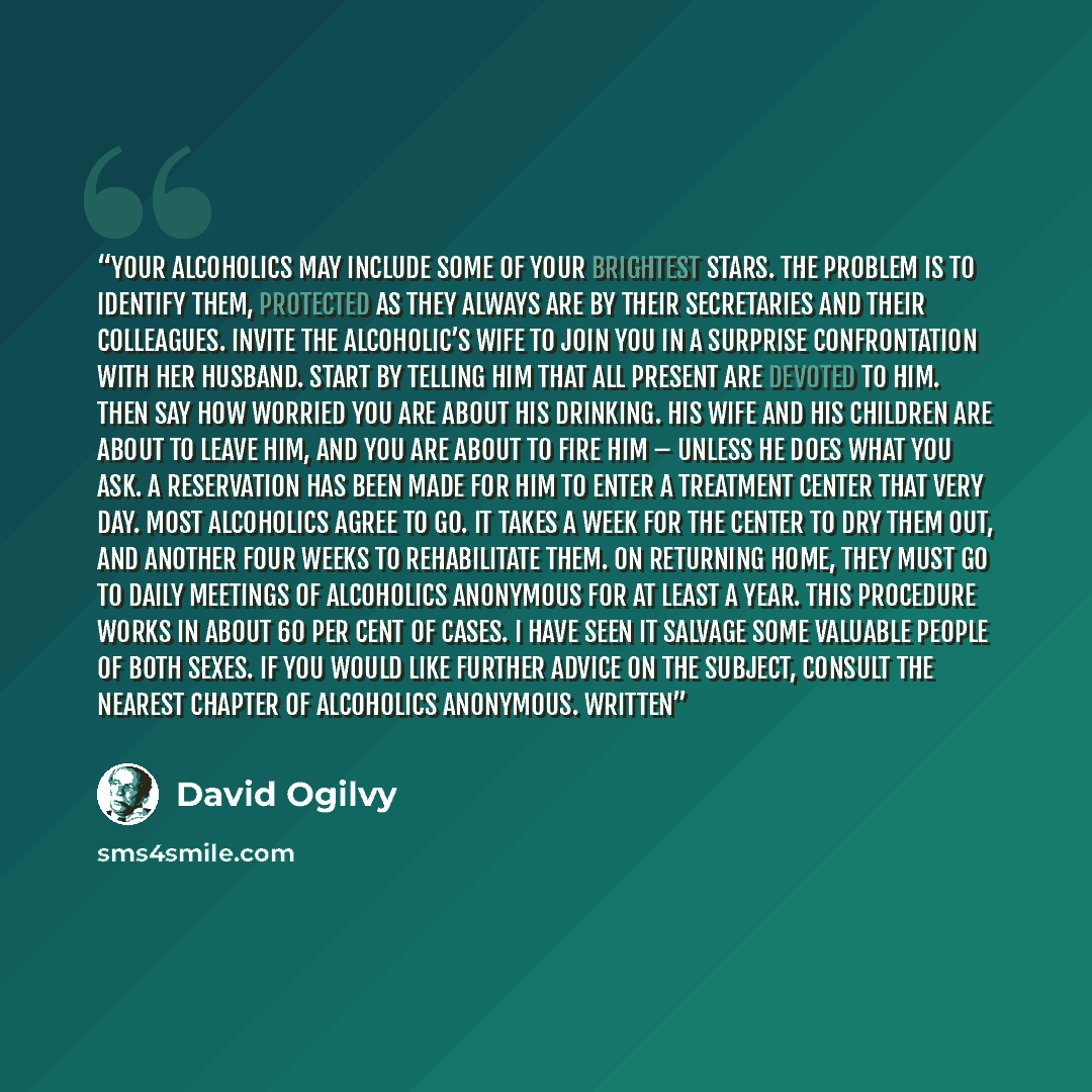 “Your alcoholics may include some of your brightest stars. The problem is to identify them, protected as they always are by their secretaries and their colleagues. Invite the alcoholic’s wife to join you in a surprise confrontation with her husband. Start by telling him that all present are devoted…” quote by David Ogilvy