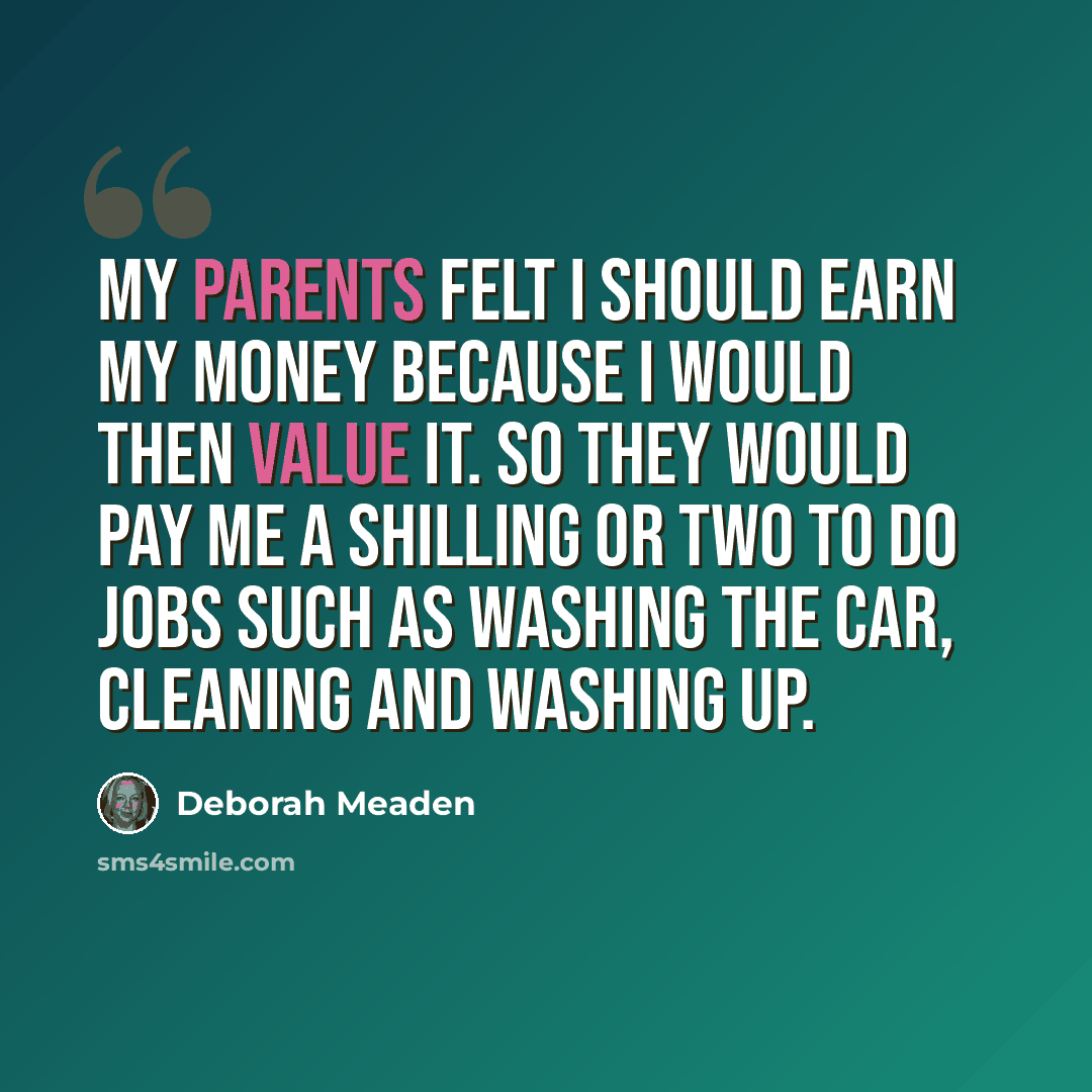 “My parents felt I should earn my money because I would then value it. So they would pay me a shilling or two to do jobs such as washing the car, cleaning and washing up.” quote by Deborah Meaden