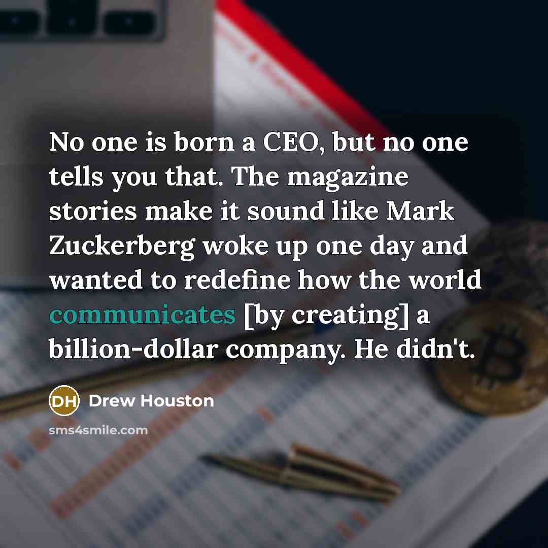 “No one is born a CEO, but no one tells you that. The magazine stories make it sound like Mark Zuckerberg woke up one day and wanted to redefine how the world communicates [by creating] a billion-dollar company. He didn't.” quote by Drew Houston