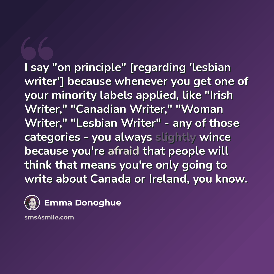 “I say "on principle" [regarding 'lesbian writer'] because whenever you get one of your minority labels applied, like "Irish Writer," "Canadian Writer," "Woman Writer," "Lesbian Writer" - any of those categories - you always slightly wince because you're afraid that people will think that means…” quote by Emma Donoghue