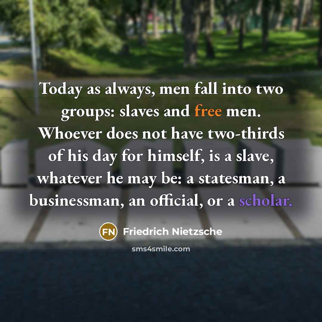 “Today as always, men fall into two groups: slaves and free men. Whoever does not have two-thirds of his day for himself, is a slave, whatever he may be: a statesman, a businessman, an official, or a scholar.” quote by Friedrich Nietzsche