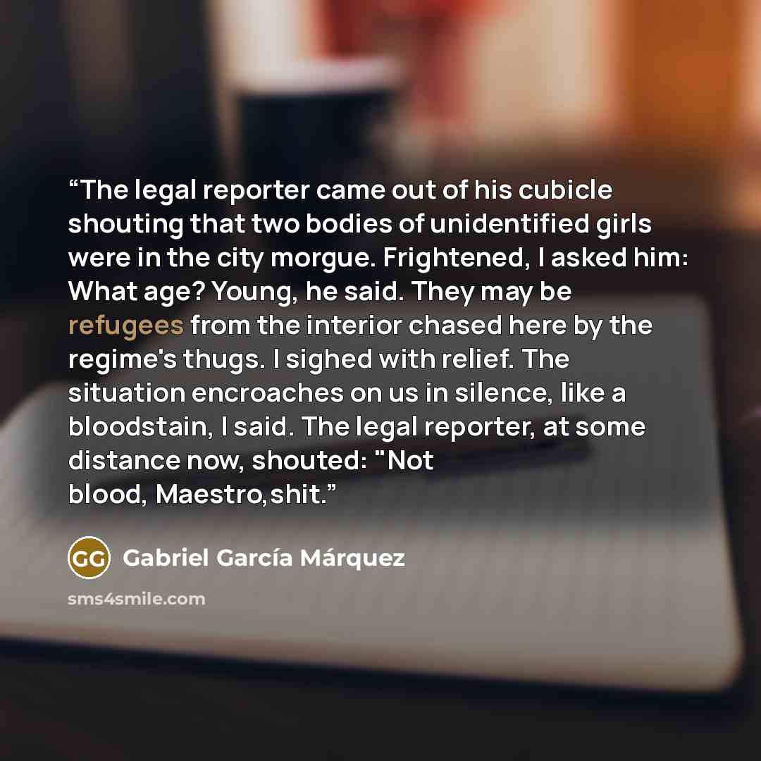 “The legal reporter came out of his cubicle shouting that two bodies of unidentified girls were in the city morgue. Frightened, I asked him: What age? Young, he said. They may be refugees from the interior chased here by the regime's thugs. I sighed with relief. The situation encroaches on us in…” quote by Gabriel García Márquez