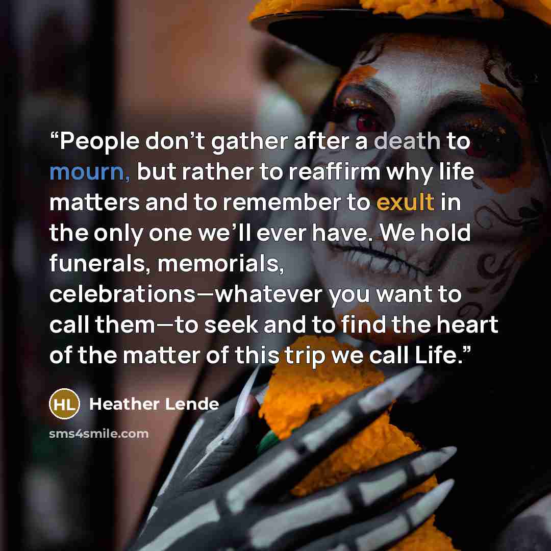 “People don’t gather after a death to mourn, but rather to reaffirm why life matters and to remember to exult in the only one we’ll ever have. We hold funerals, memorials, celebrations—whatever you want to call them—to seek and to find the heart of the matter of this trip we call Life.” quote by Heather Lende
