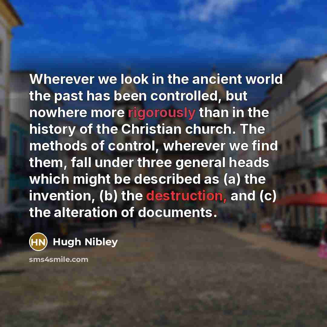 “Wherever we look in the ancient world the past has been controlled, but nowhere more rigorously than in the history of the Christian church. The methods of control, wherever we find them, fall under three general heads which might be described as (a) the invention, (b) the destruction, and (c) the…” quote by Hugh Nibley