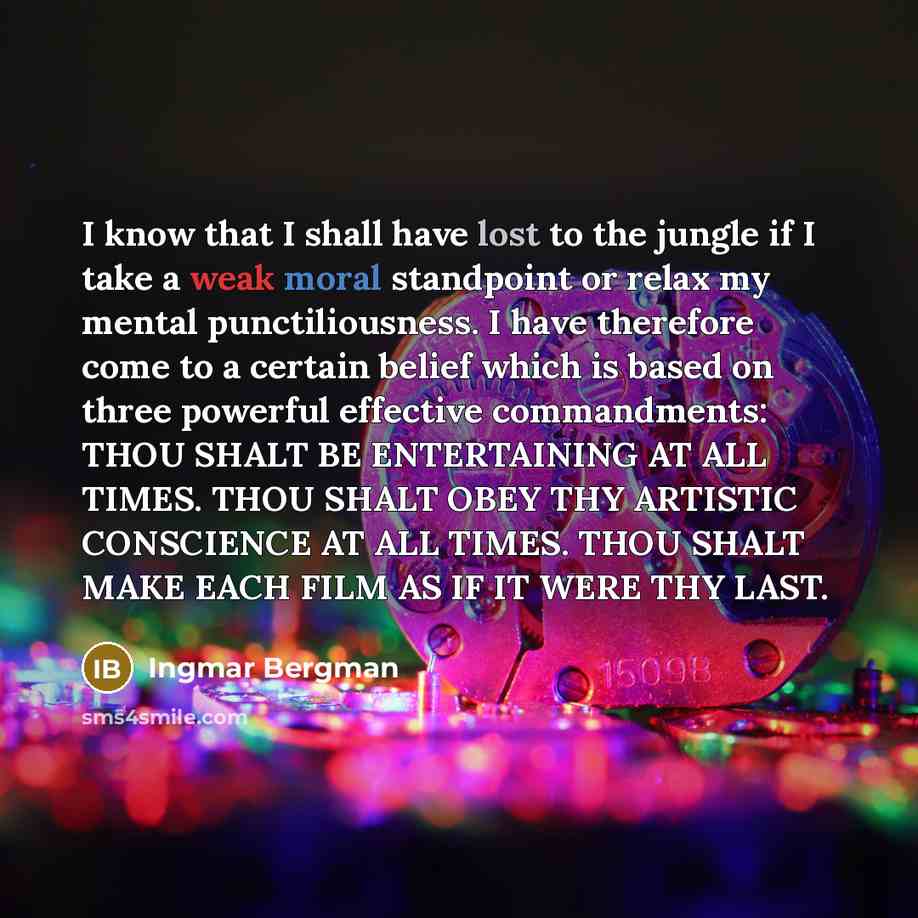 “I know that I shall have lost to the jungle if I take a weak moral standpoint or relax my mental punctiliousness. I have therefore come to a certain belief which is based on three powerful effective commandments: THOU SHALT BE ENTERTAINING AT ALL TIMES. THOU SHALT OBEY THY ARTISTIC CONSCIENCE AT…” quote by Ingmar Bergman