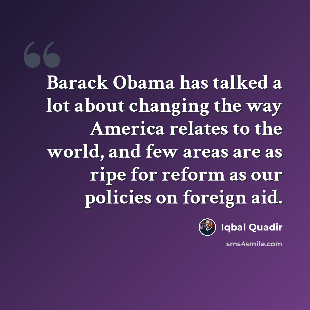 “Barack Obama has talked a lot about changing the way America relates to the world, and few areas are as ripe for reform as our policies on foreign aid.” quote by Iqbal Quadir