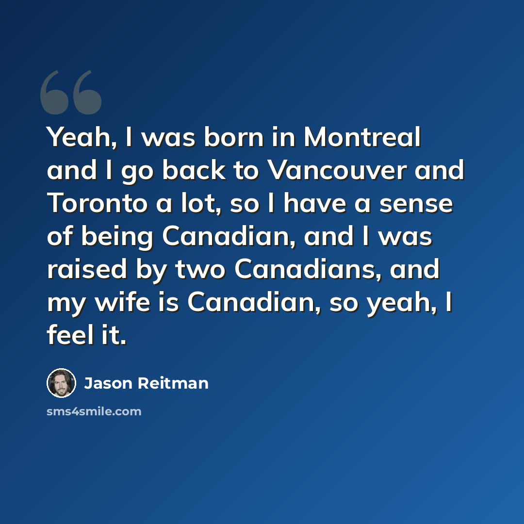 “Yeah, I was born in Montreal and I go back to Vancouver and Toronto a lot, so I have a sense of being Canadian, and I was raised by two Canadians, and my wife is Canadian, so yeah, I feel it.” quote by Jason Reitman