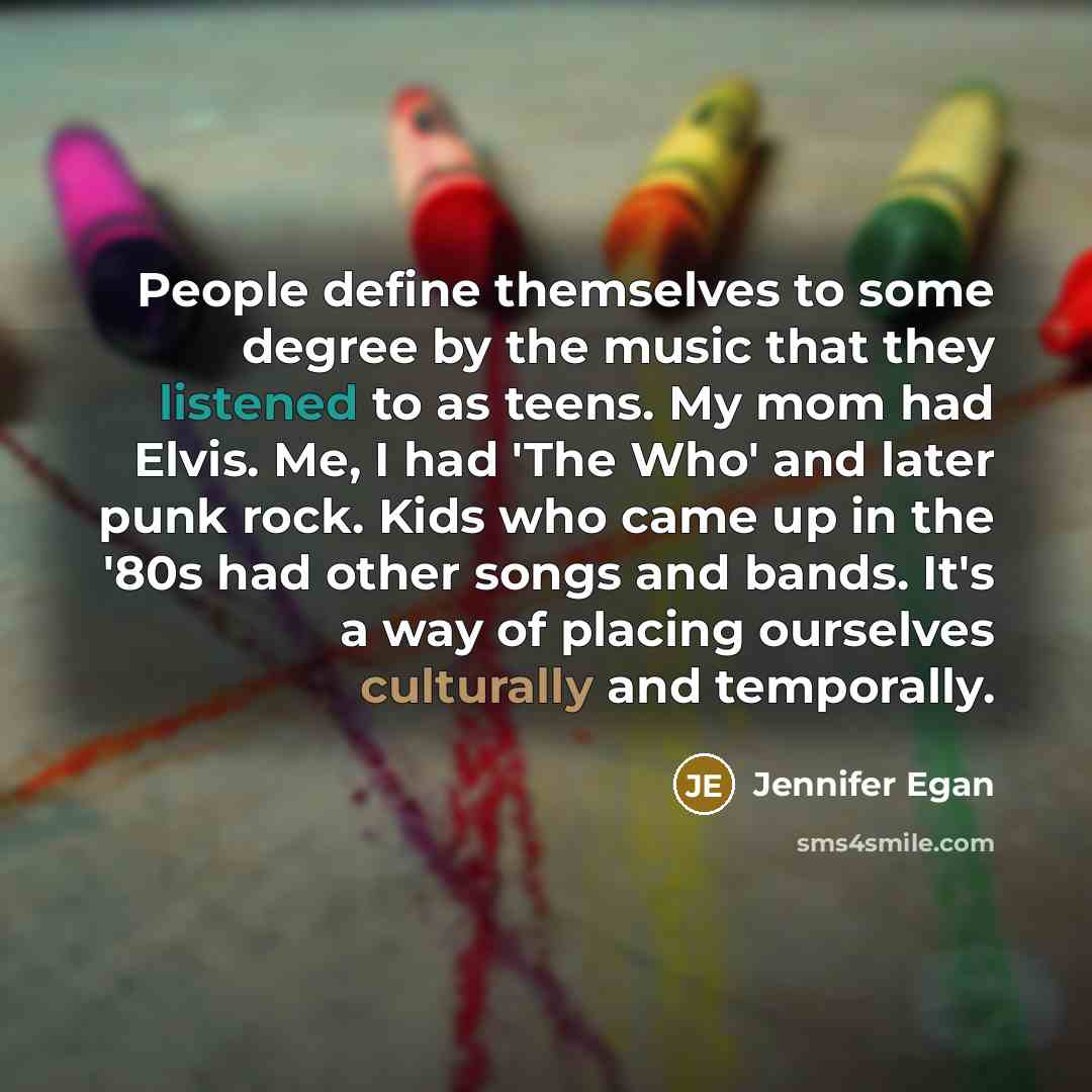 “People define themselves to some degree by the music that they listened to as teens. My mom had Elvis. Me, I had 'The Who' and later punk rock. Kids who came up in the '80s had other songs and bands. It's a way of placing ourselves culturally and temporally.” quote by Jennifer Egan