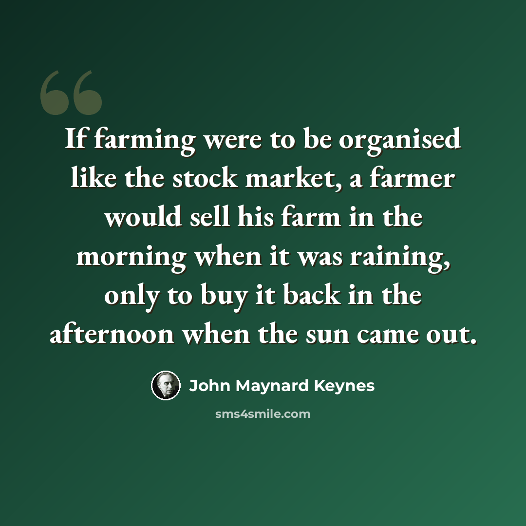 “If farming were to be organised like the stock market, a farmer would sell his farm in the morning when it was raining, only to buy it back in the afternoon when the sun came out.” quote by John Maynard Keynes