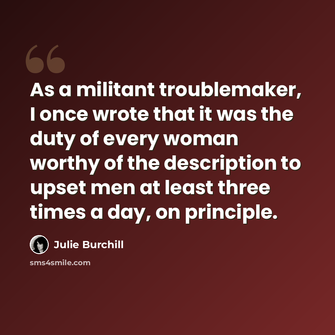 “As a militant troublemaker, I once wrote that it was the duty of every woman worthy of the description to upset men at least three times a day, on principle.” quote by Julie Burchill