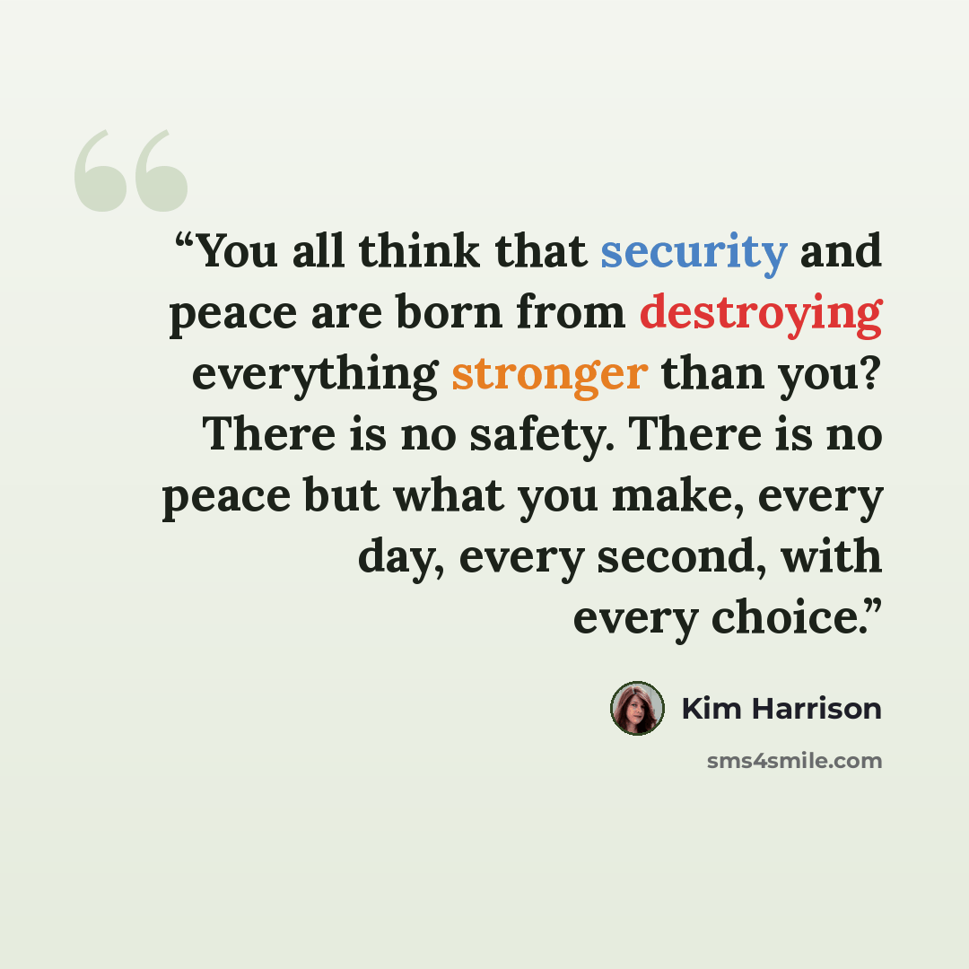 “You all think that security and peace are born from destroying everything stronger than you? There is no safety. There is no peace but what you make, every day, every second, with every choice.” quote by Kim Harrison