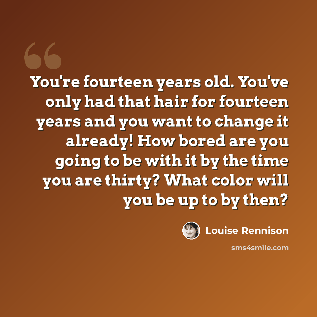 “You're fourteen years old. You've only had that hair for fourteen years and you want to change it already! How bored are you going to be with it by the time you are thirty? What color will you be up to by then?” quote by Louise Rennison