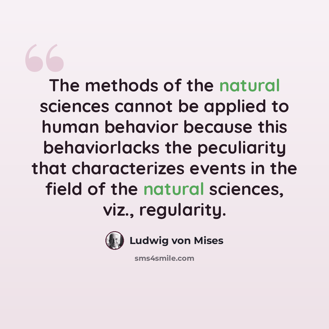 “The methods of the natural sciences cannot be applied to human behavior because this behaviorlacks the peculiarity that characterizes events in the field of the natural sciences, viz., regularity.” quote by Ludwig von Mises