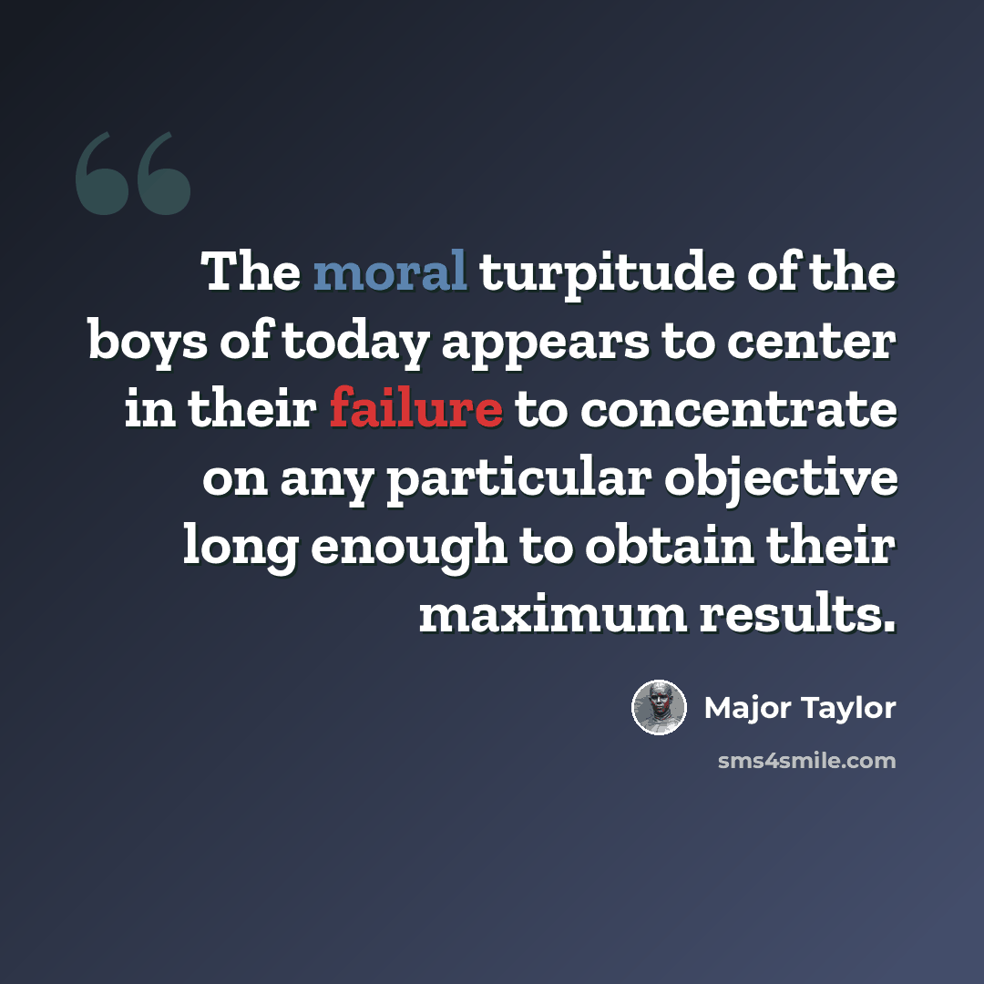 “The moral turpitude of the boys of today appears to center in their failure to concentrate on any particular objective long enough to obtain their maximum results.” quote by Major Taylor
