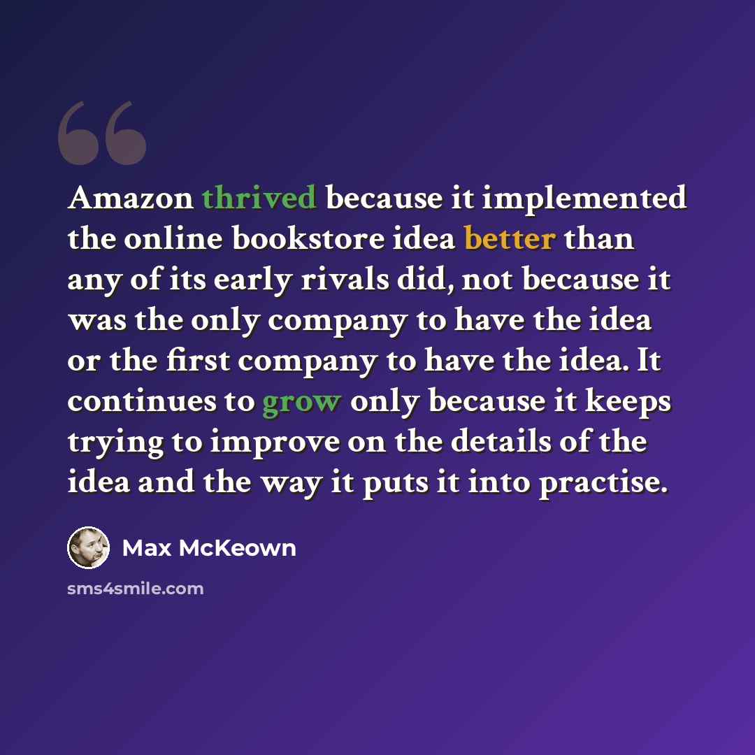 “Amazon thrived because it implemented the online bookstore idea better than any of its early rivals did, not because it was the only company to have the idea or the first company to have the idea. It continues to grow only because it keeps trying to improve on the details of the idea and the way…” quote by Max McKeown