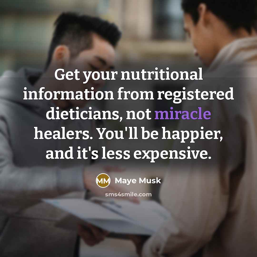 “Get your nutritional information from registered dieticians, not miracle healers. You'll be happier, and it's less expensive.” quote by Maye Musk