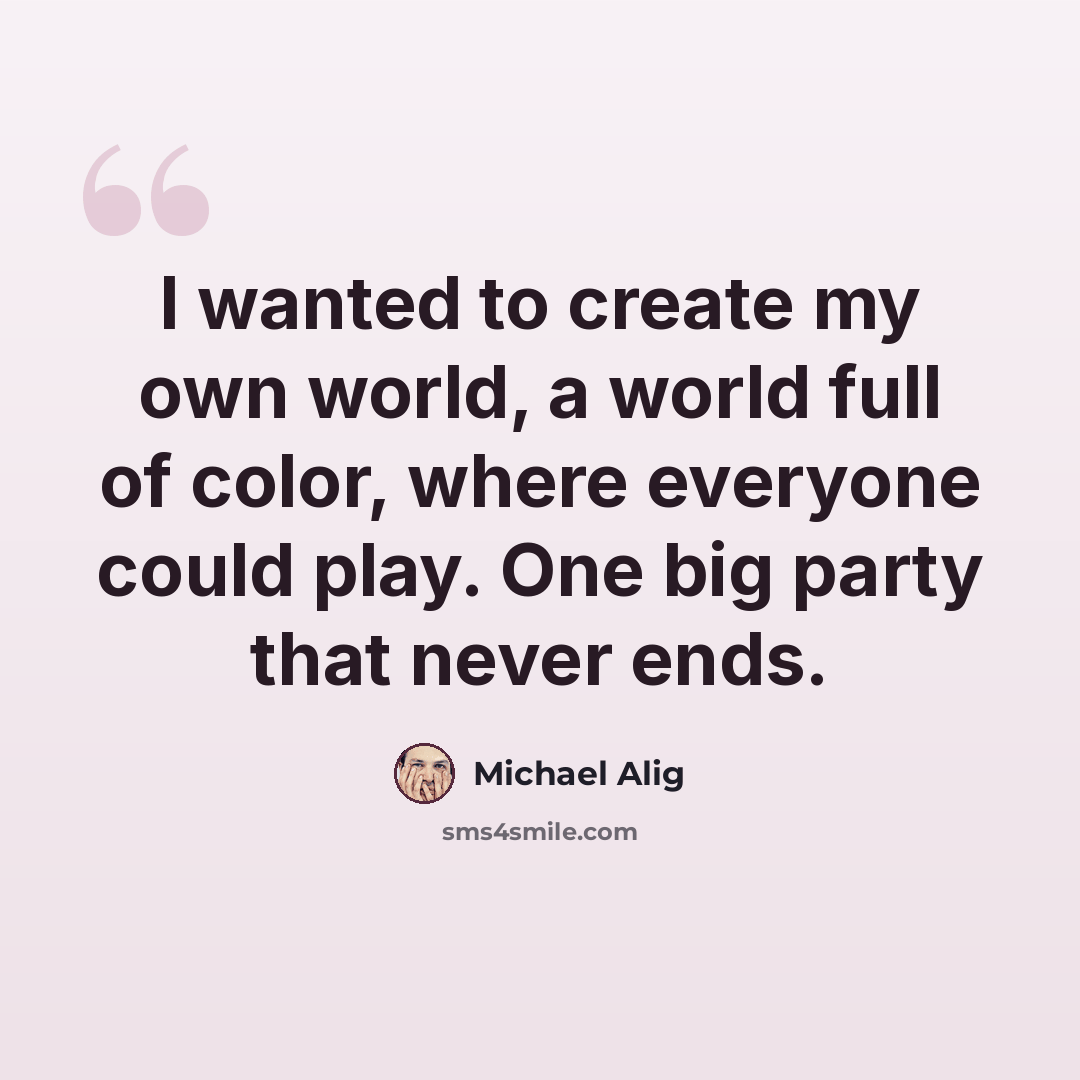 “I wanted to create my own world, a world full of color, where everyone could play. One big party that never ends.” quote by Michael Alig