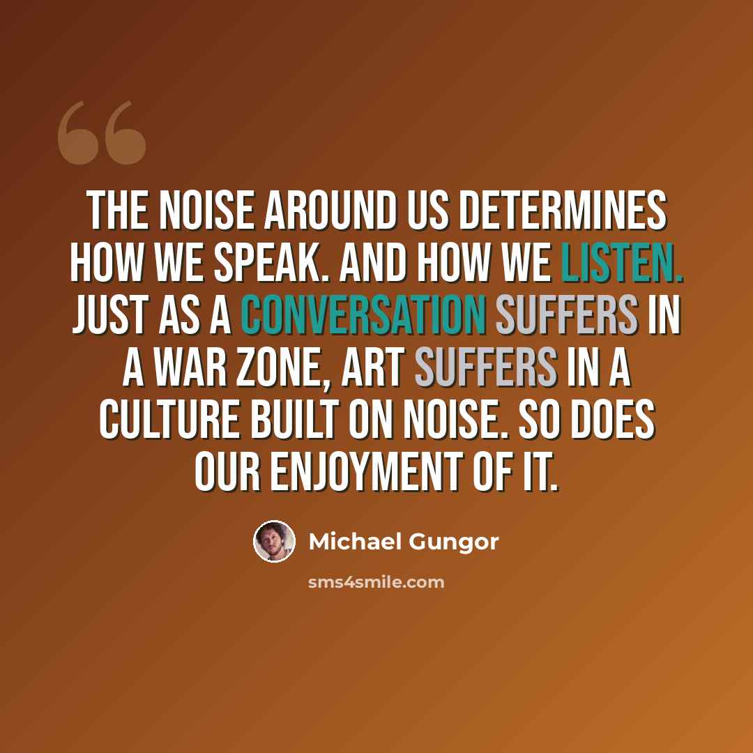 “The noise around us determines how we speak. And how we listen. Just as a conversation suffers in a war zone, art suffers in a culture built on noise. So does our enjoyment of it.” quote by Michael Gungor