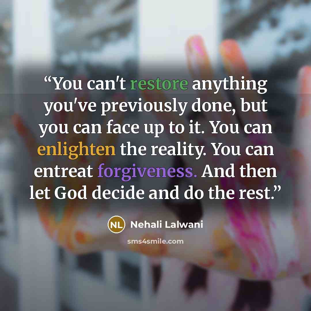 “You can't restore anything you've previously done, but you can face up to it. You can enlighten the reality. You can entreat forgiveness. And then let God decide and do the rest.” quote by Nehali Lalwani