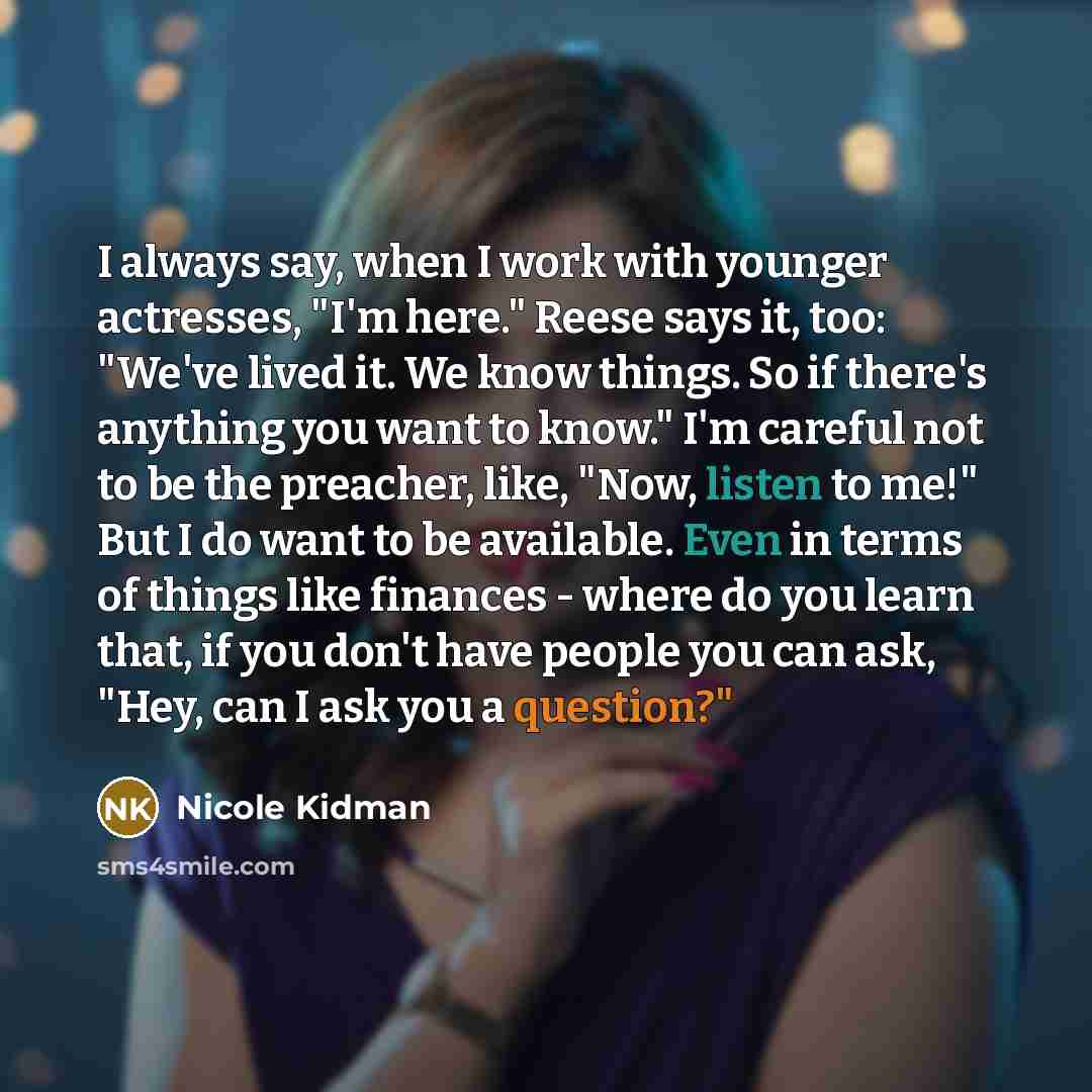 “I always say, when I work with younger actresses, "I'm here." Reese says it, too: "We've lived it. We know things. So if there's anything you want to know." I'm careful not to be the preacher, like, "Now, listen to me!" But I do want to be available. Even in terms of things like finances - where…” quote by Nicole Kidman