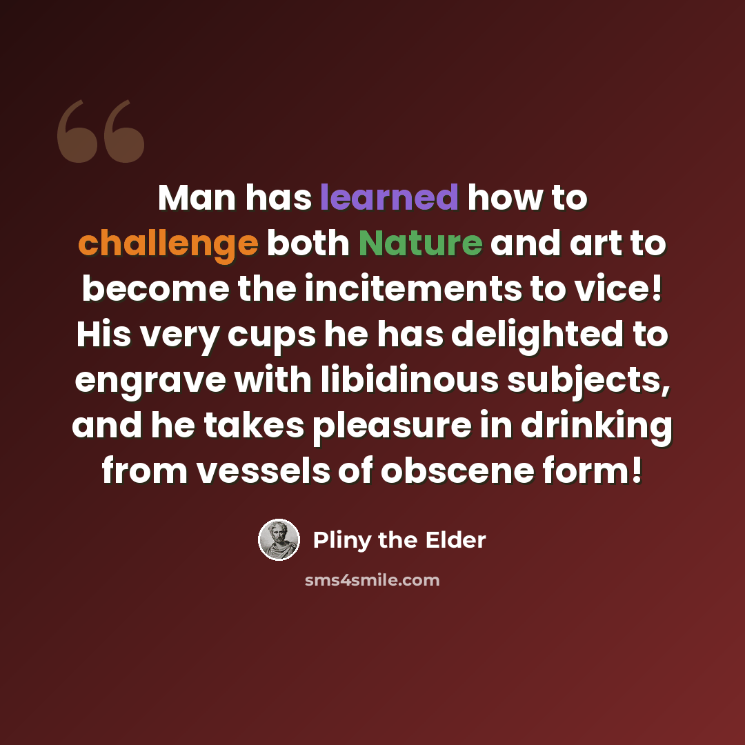 “Man has learned how to challenge both Nature and art to become the incitements to vice! His very cups he has delighted to engrave with libidinous subjects, and he takes pleasure in drinking from vessels of obscene form!” quote by Pliny the Elder