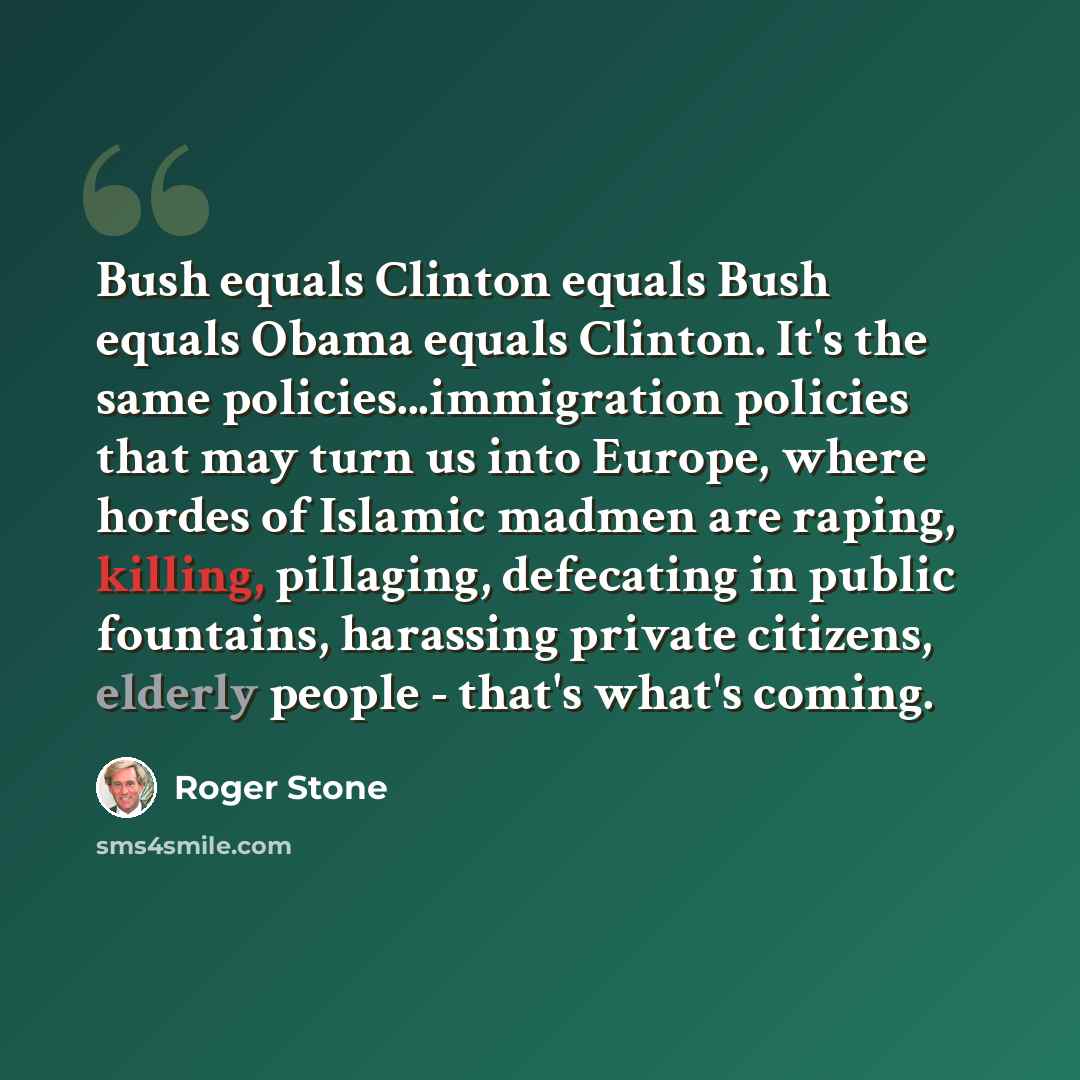 “Bush equals Clinton equals Bush equals Obama equals Clinton. It's the same policies...immigration policies that may turn us into Europe, where hordes of Islamic madmen are raping, killing, pillaging, defecating in public fountains, harassing private citizens, elderly people - that's what's coming.” quote by Roger Stone