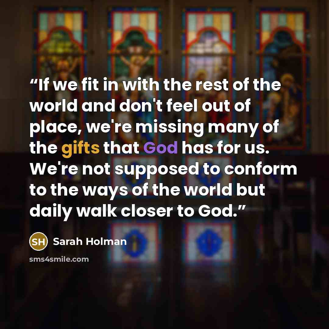 “If we fit in with the rest of the world and don't feel out of place, we're missing many of the gifts that God has for us. We're not supposed to conform to the ways of the world but daily walk closer to God.” quote by Sarah Holman