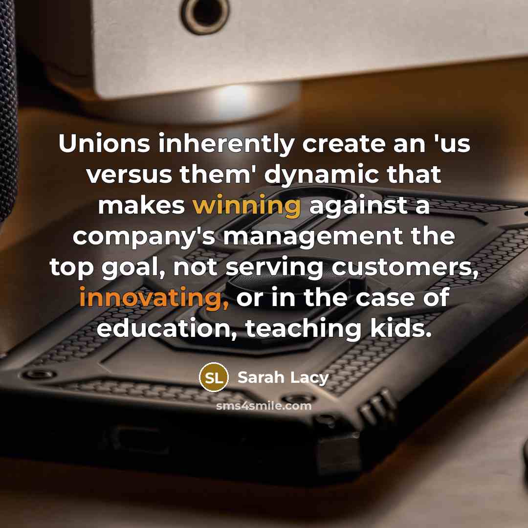“Unions inherently create an 'us versus them' dynamic that makes winning against a company's management the top goal, not serving customers, innovating, or in the case of education, teaching kids.” quote by Sarah Lacy