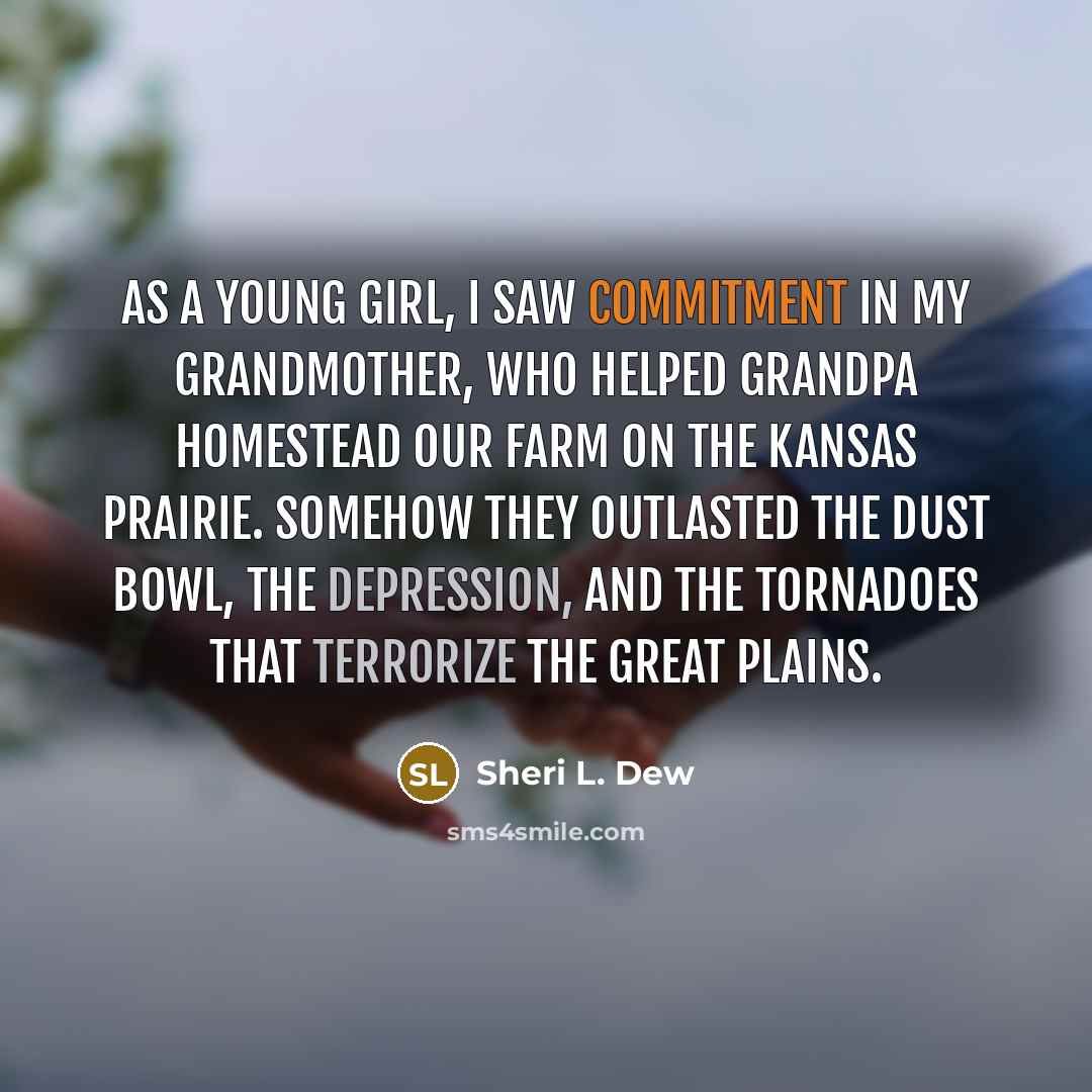 “As a young girl, I saw commitment in my grandmother, who helped Grandpa homestead our farm on the Kansas prairie. Somehow they outlasted the Dust Bowl, the Depression, and the tornadoes that terrorize the Great Plains.” quote by Sheri L. Dew