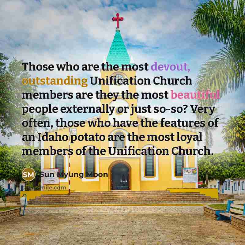 “Those who are the most devout, outstanding Unification Church members are they the most beautiful people externally or just so-so? Very often, those who have the features of an Idaho potato are the most loyal members of the Unification Church.” quote by Sun Myung Moon