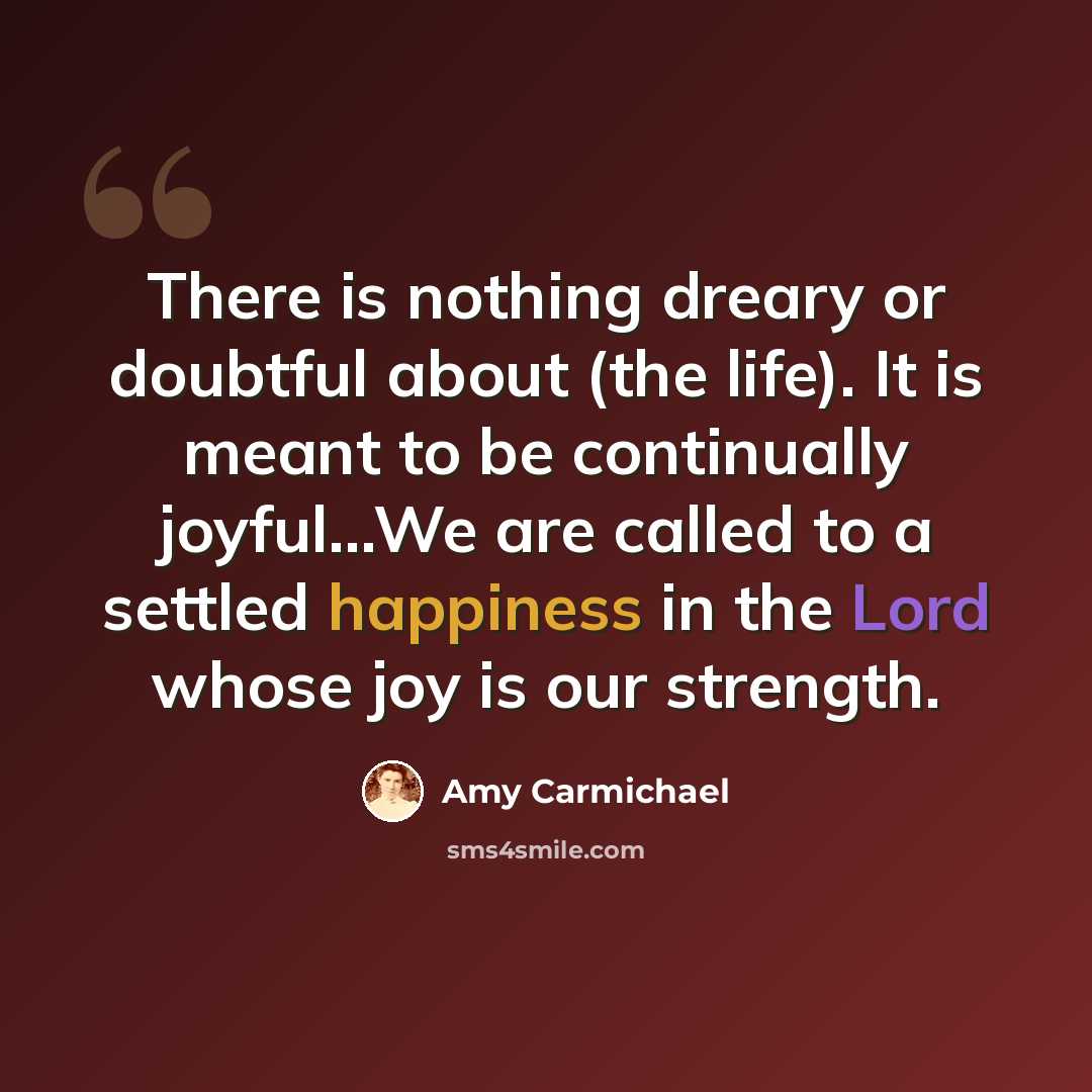 “There is nothing dreary or doubtful about (the life). It is meant to be continually joyful...We are called to a settled happiness in the Lord whose joy is our strength.” quote by Amy Carmichael