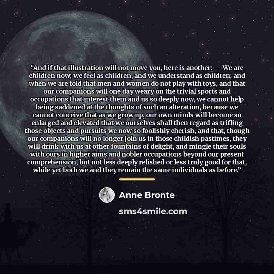 “And if that illustration will not move you, here is another: -- We are children now; we feel as children, and we understand as children; and when we are told that men and women do not play with toys, and that our companions will one day weary on the trivial sports and occupations that interest…” quote by Anne Brontë