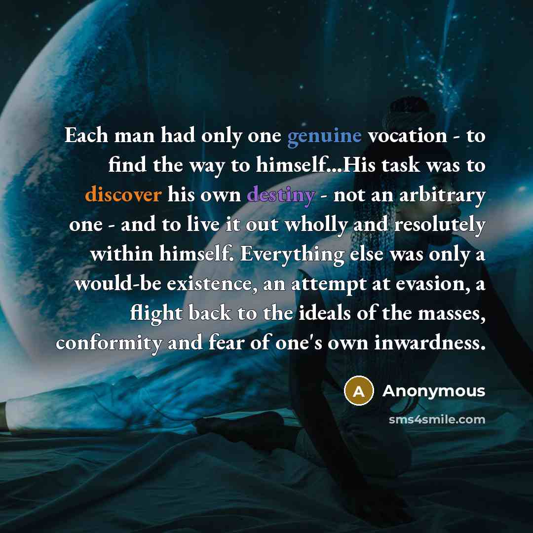 “Each man had only one genuine vocation - to find the way to himself…His task was to discover his own destiny - not an arbitrary one - and to live it out wholly and resolutely within himself. Everything else was only a would-be existence, an attempt at evasion, a flight back to the ideals of the…” quote by Anonymous