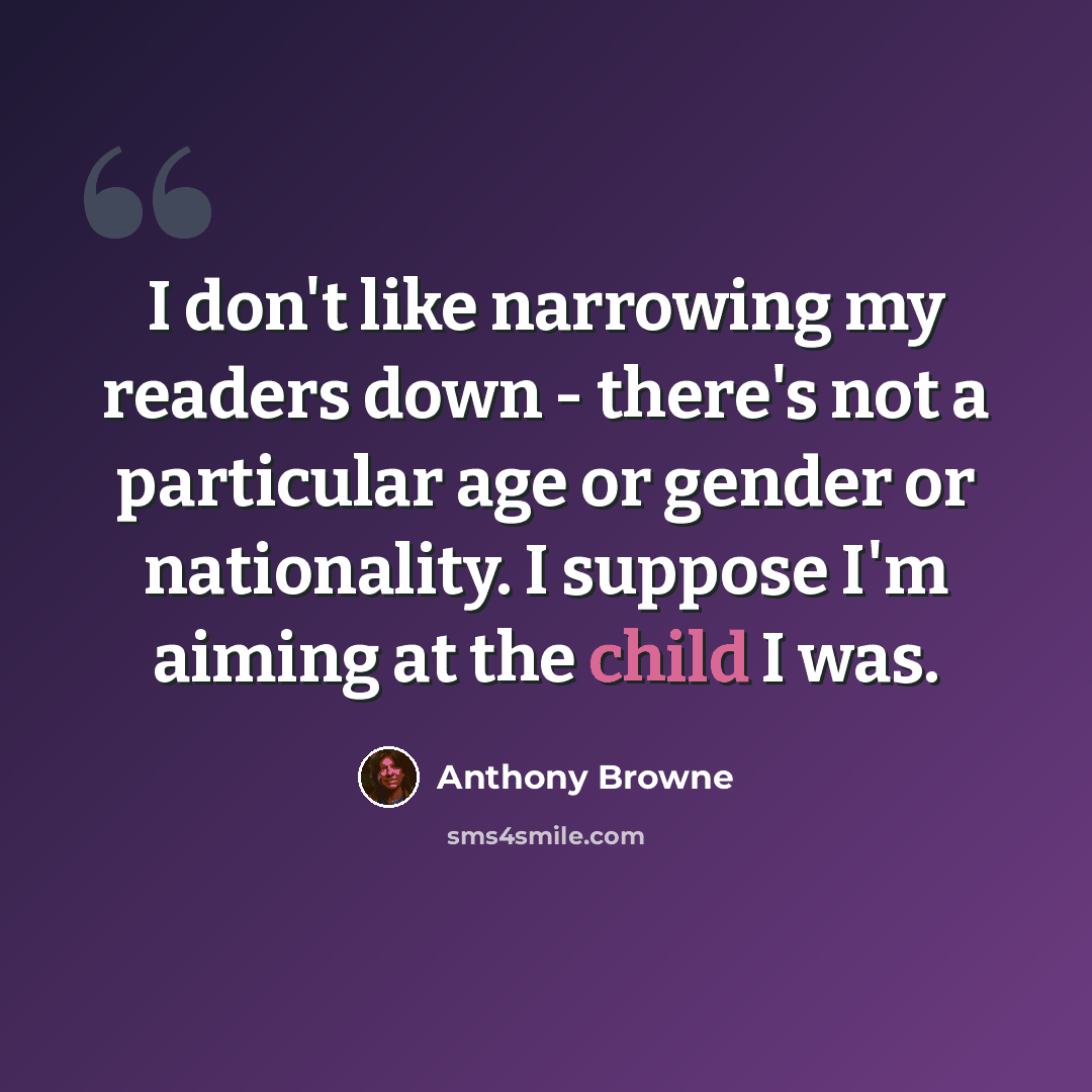 “I don't like narrowing my readers down - there's not a particular age or gender or nationality. I suppose I'm aiming at the child I was.” quote by Anthony Browne