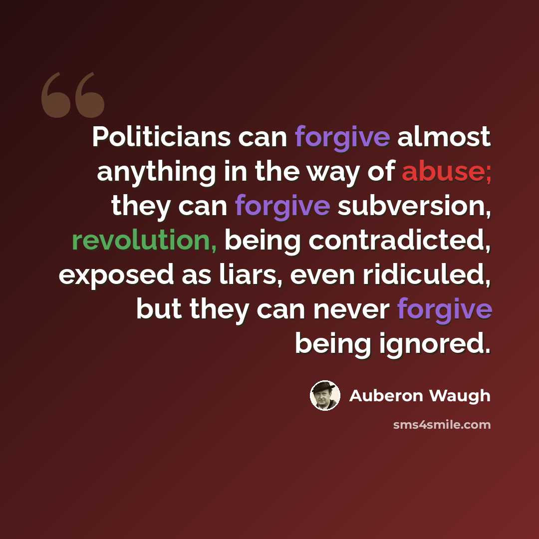 “Politicians can forgive almost anything in the way of abuse; they can forgive subversion, revolution, being contradicted, exposed as liars, even ridiculed, but they can never forgive being ignored.” quote by Auberon Waugh