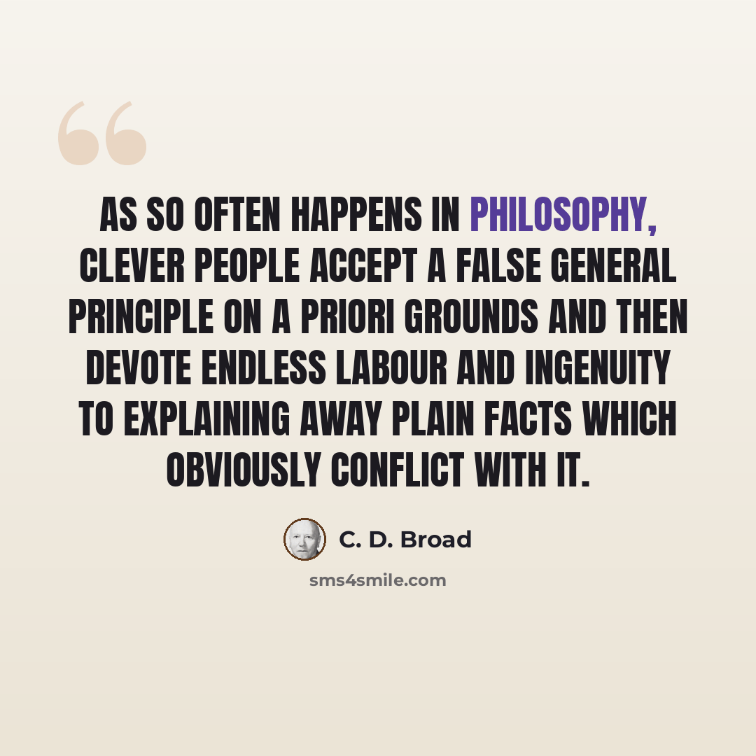 “As so often happens in philosophy, clever people accept a false general principle on a priori grounds and then devote endless labour and ingenuity to explaining away plain facts which obviously conflict with it.” quote by C. D. Broad