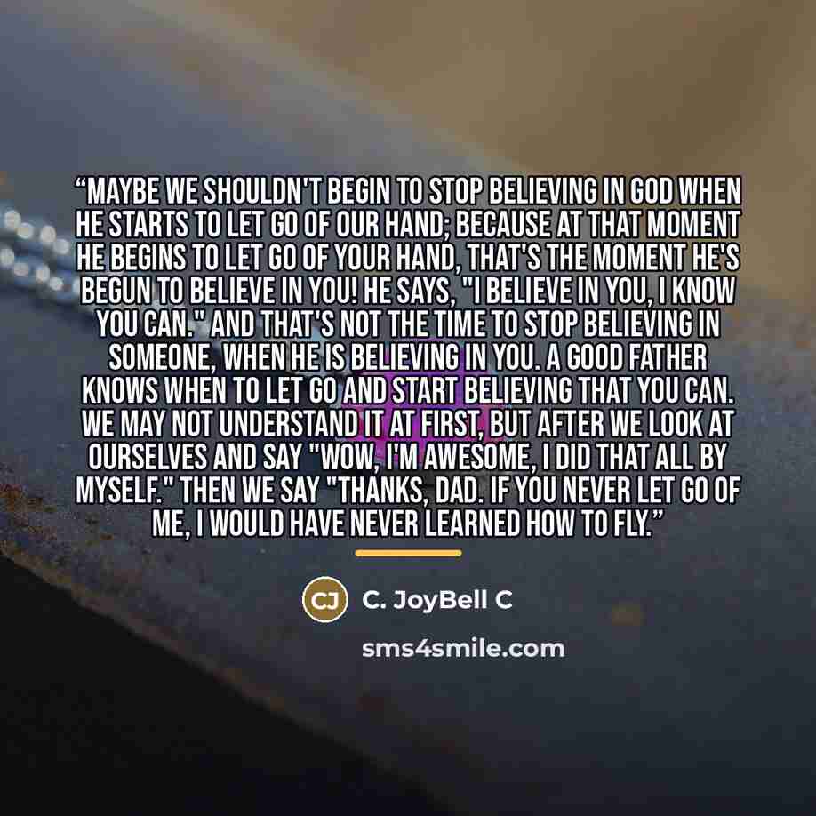 “Maybe we shouldn't begin to stop believing in God when He starts to let go of our hand; because at that moment He begins to let go of your hand, that's the moment He's begun to believe in YOU! He says, "I believe in you, I know you can." And that's not the time to stop believing in someone, when…” quote by C. JoyBell C