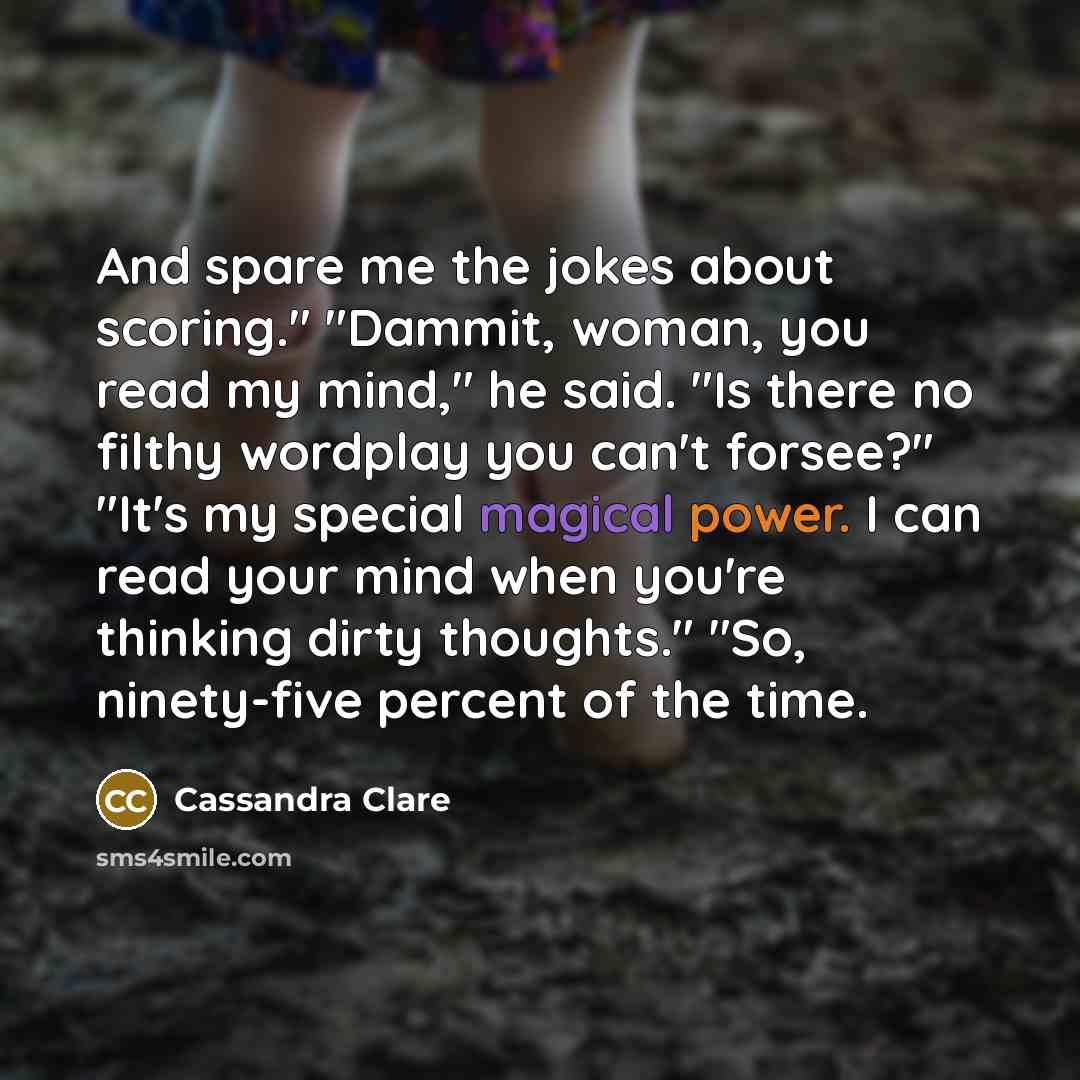 “And spare me the jokes about scoring." "Dammit, woman, you read my mind," he said. "Is there no filthy wordplay you can't forsee?" "It's my special magical power. I can read your mind when you're thinking dirty thoughts." "So, ninety-five percent of the time.” quote by Cassandra Clare
