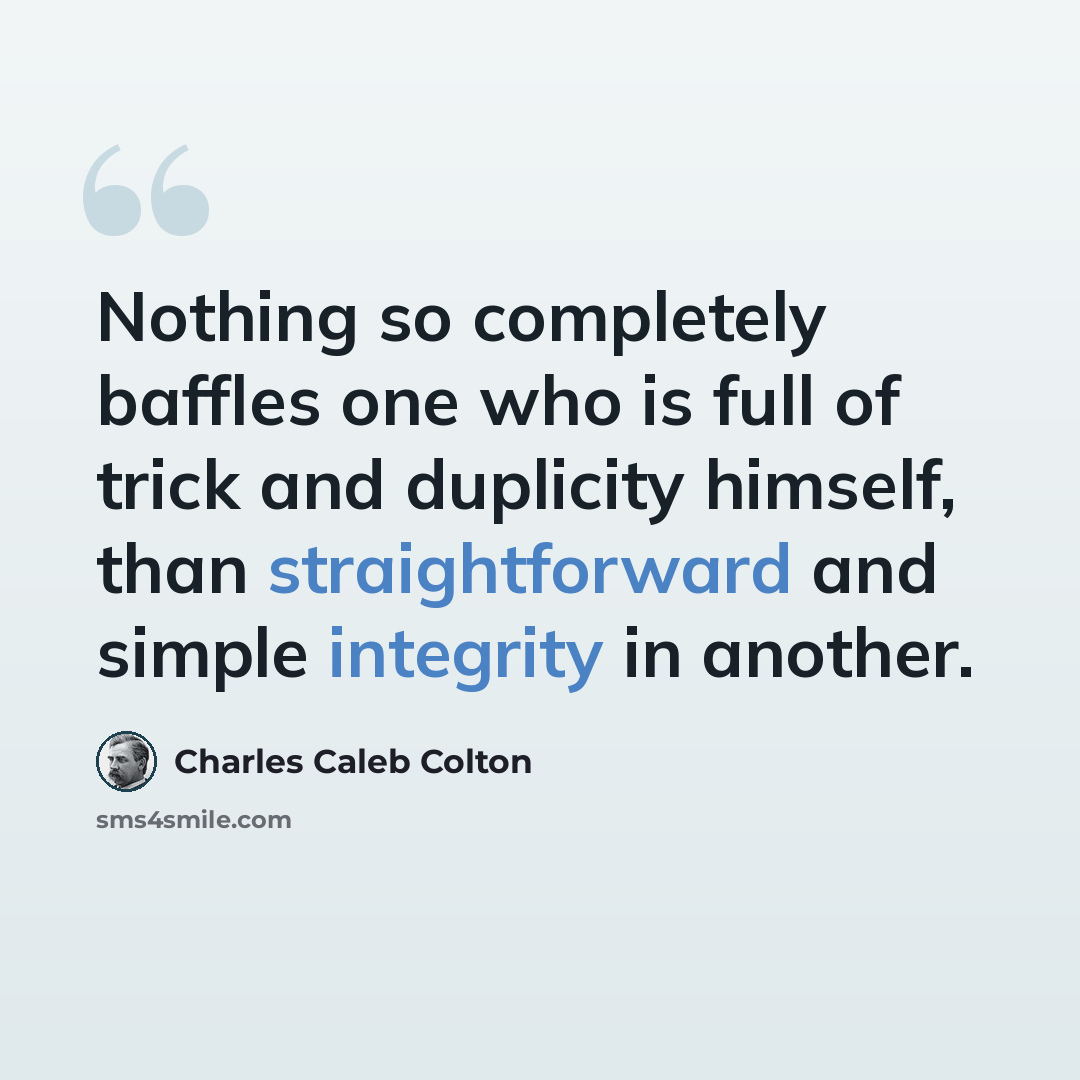 “Nothing so completely baffles one who is full of trick and duplicity himself, than straightforward and simple integrity in another.” quote by Charles Caleb Colton