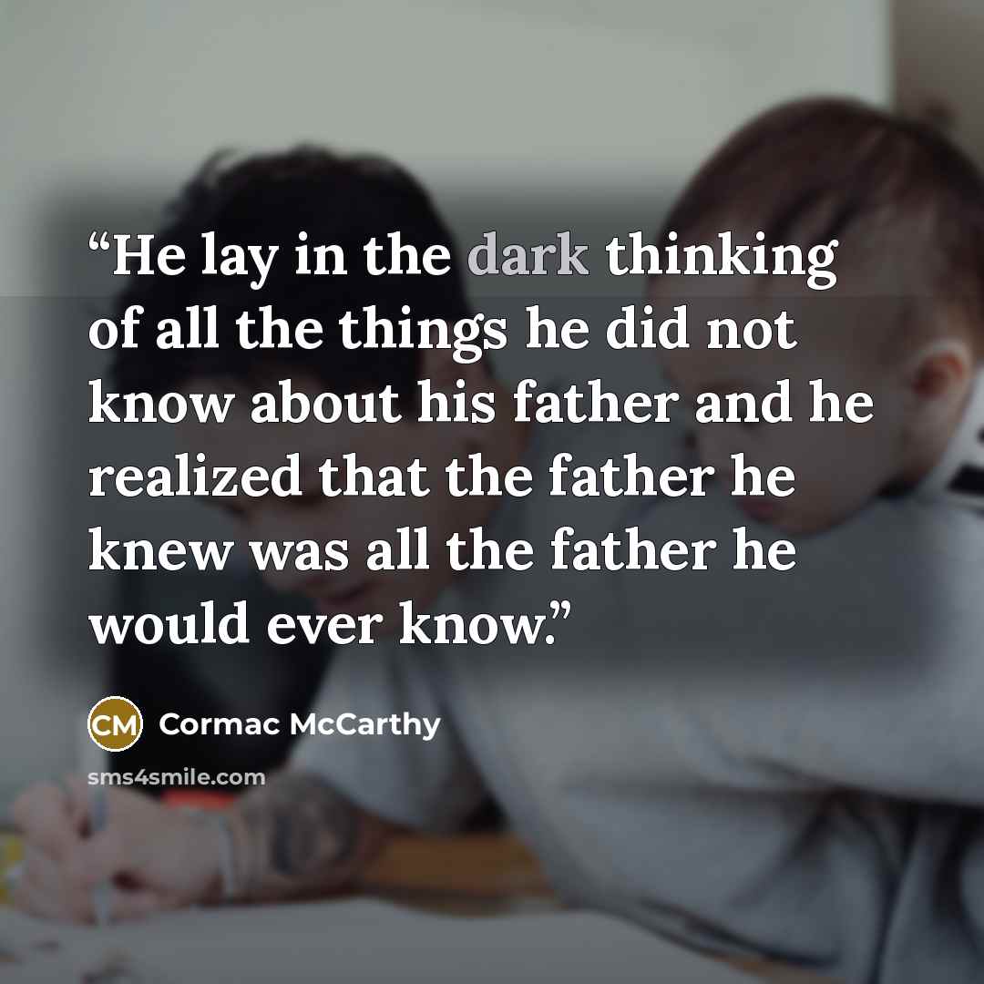 “He lay in the dark thinking of all the things he did not know about his father and he realized that the father he knew was all the father he would ever know.” quote by Cormac McCarthy