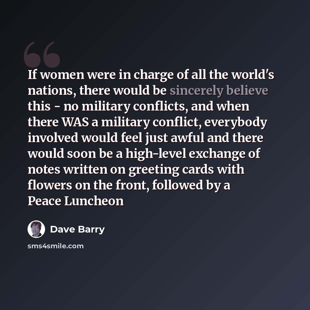 “If women were in charge of all the world's nations, there would be sincerely believe this - no military conflicts, and when there WAS a military conflict, everybody involved would feel just awful and there would soon be a high-level exchange of notes written on greeting cards with flowers on the…” quote by Dave Barry
