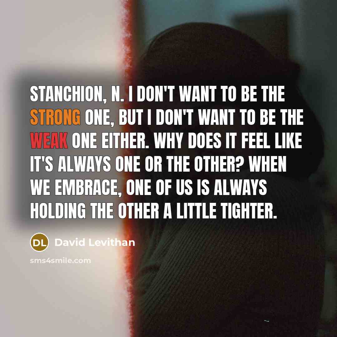 “stanchion, n. I don't want to be the strong one, but I don't want to be the weak one either. Why does it feel like it's always one or the other? When we embrace, one of us is always holding the other a little tighter.” quote by David Levithan
