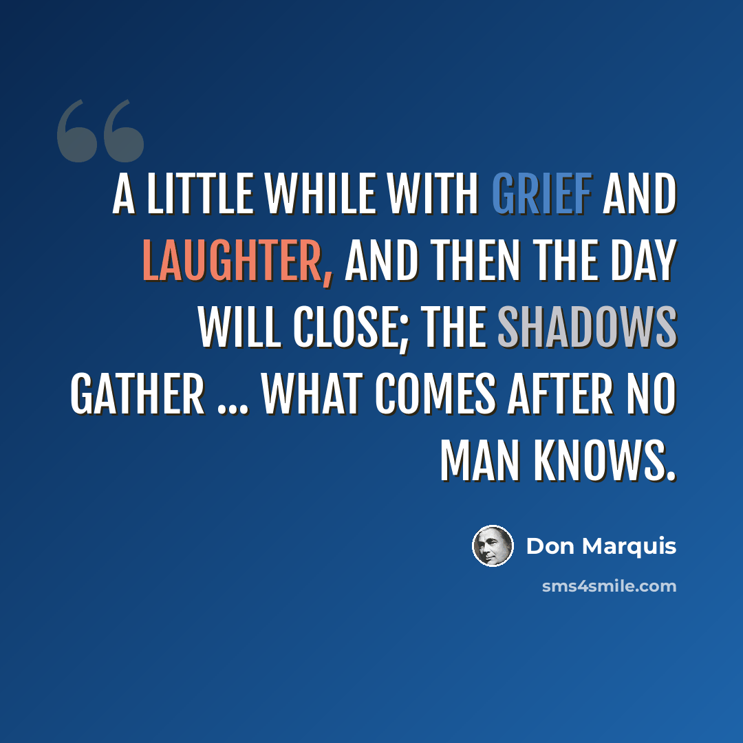 “A little while with grief and laughter, And then the day will close; The shadows gather ... what comes after No man knows.” quote by Don Marquis