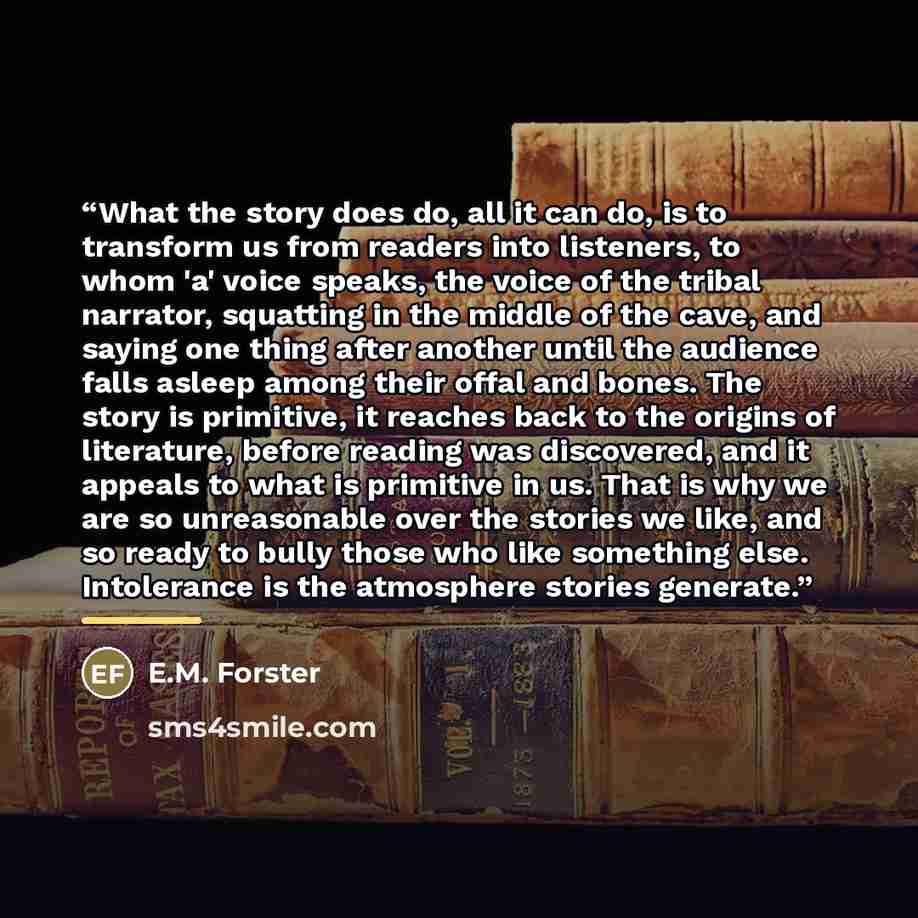 “What the story does do, all it can do, is to transform us from readers into listeners, to whom 'a' voice speaks, the voice of the tribal narrator, squatting in the middle of the cave, and saying one thing after another until the audience falls asleep among their offal and bones. The story is…” quote by E.M. Forster