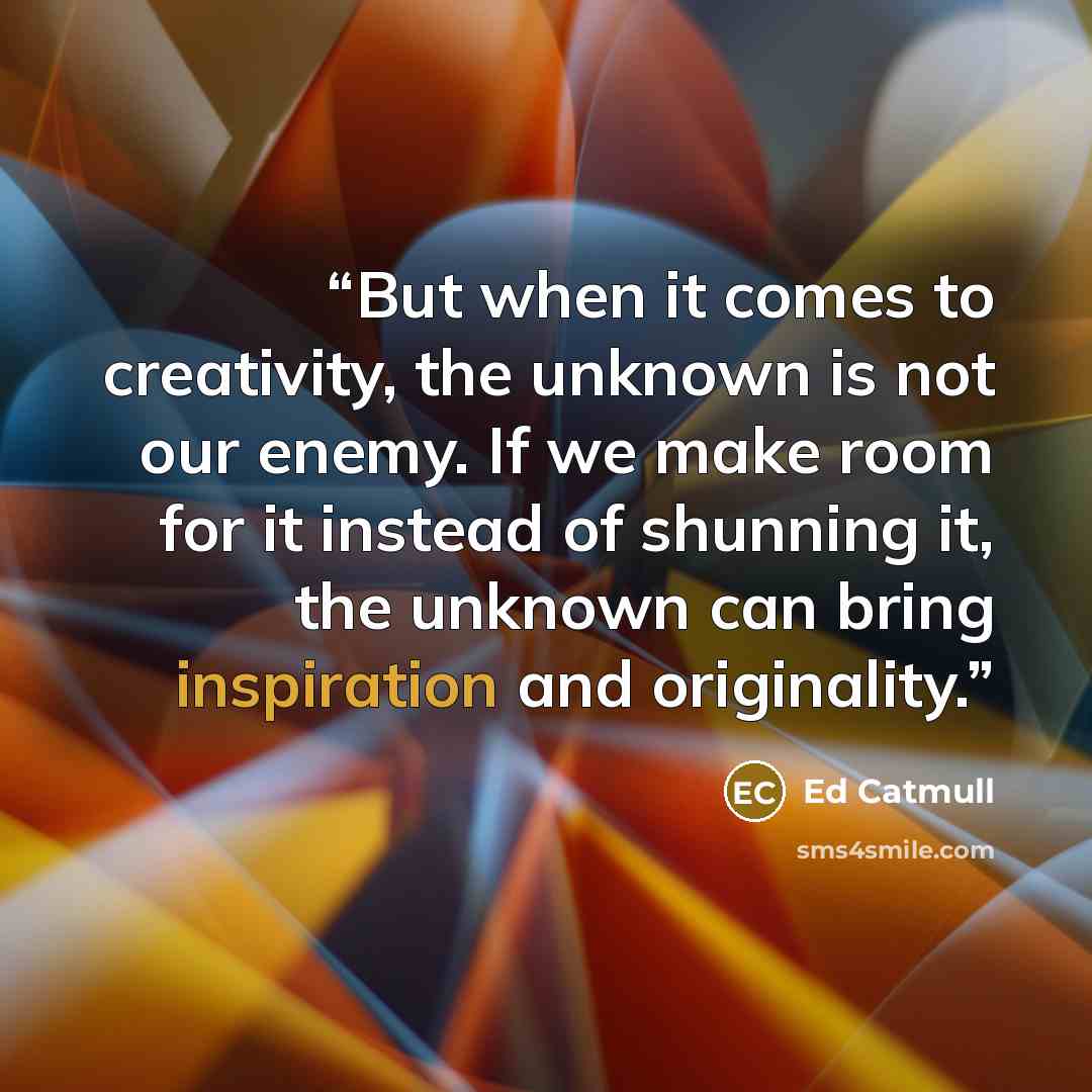 “But when it comes to creativity, the unknown is not our enemy. If we make room for it instead of shunning it, the unknown can bring inspiration and originality.” quote by Ed Catmull