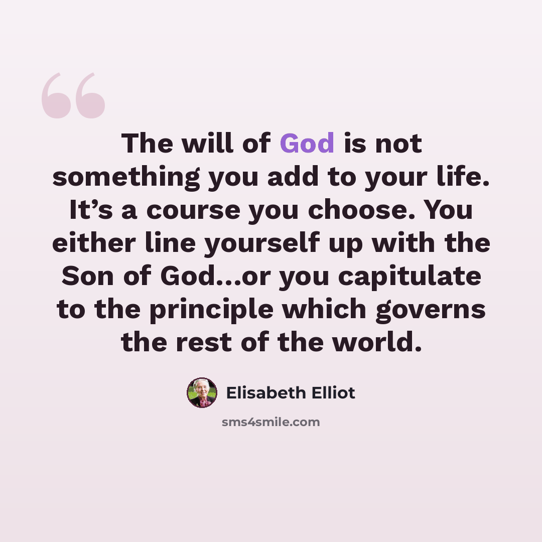 “The will of God is not something you add to your life. It’s a course you choose. You either line yourself up with the Son of God…or you capitulate to the principle which governs the rest of the world.” quote by Elisabeth Elliot